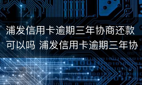 浦发信用卡逾期三年协商还款可以吗 浦发信用卡逾期三年协商还款可以吗