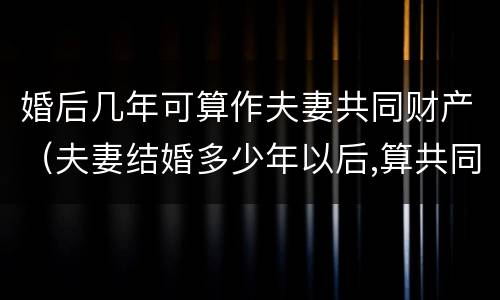 婚后几年可算作夫妻共同财产（夫妻结婚多少年以后,算共同财产）