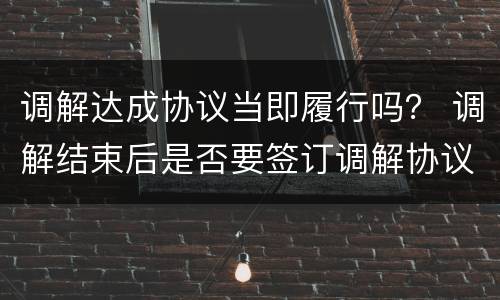 调解达成协议当即履行吗？ 调解结束后是否要签订调解协议