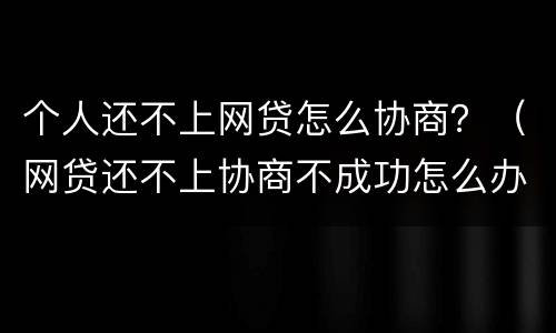 个人还不上网贷怎么协商？（网贷还不上协商不成功怎么办）