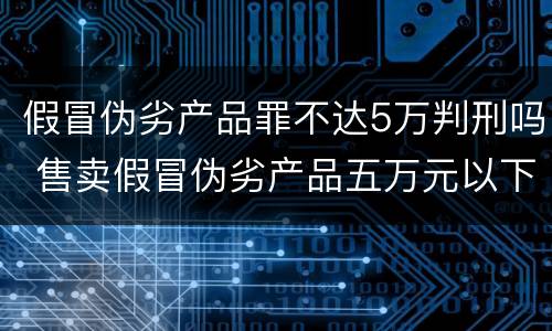 假冒伪劣产品罪不达5万判刑吗 售卖假冒伪劣产品五万元以下处罚