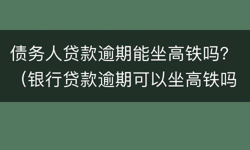 债务人贷款逾期能坐高铁吗？（银行贷款逾期可以坐高铁吗）