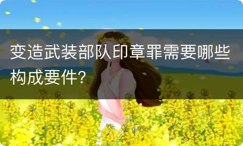 变造武装部队印章罪需要哪些构成要件？