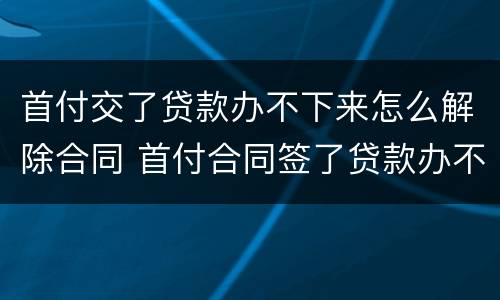 首付交了贷款办不下来怎么解除合同 首付合同签了贷款办不下来怎么办
