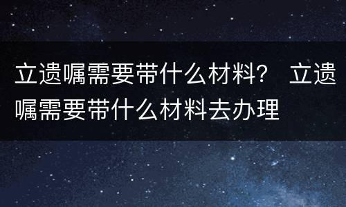 立遗嘱需要带什么材料？ 立遗嘱需要带什么材料去办理