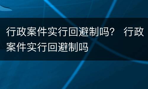 行政案件实行回避制吗？ 行政案件实行回避制吗