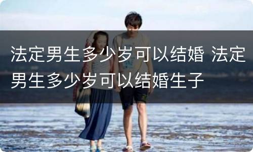 法定男生多少岁可以结婚 法定男生多少岁可以结婚生子