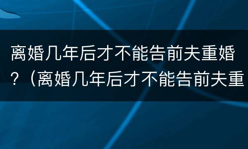 离婚几年后才不能告前夫重婚?（离婚几年后才不能告前夫重婚了）