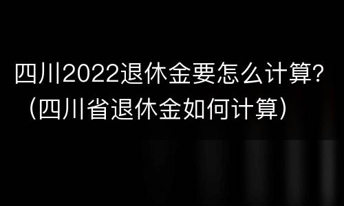 四川2022退休金要怎么计算？（四川省退休金如何计算）
