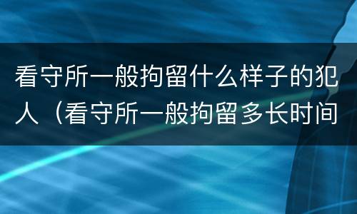 看守所一般拘留什么样子的犯人（看守所一般拘留多长时间）