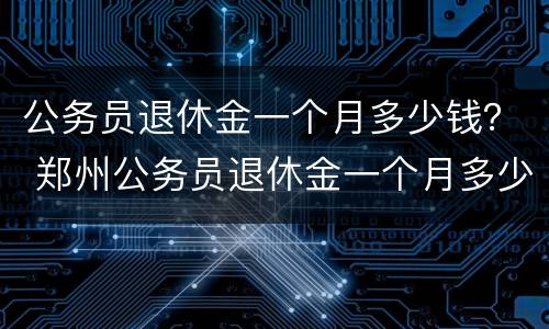 公务员退休金一个月多少钱？ 郑州公务员退休金一个月多少钱