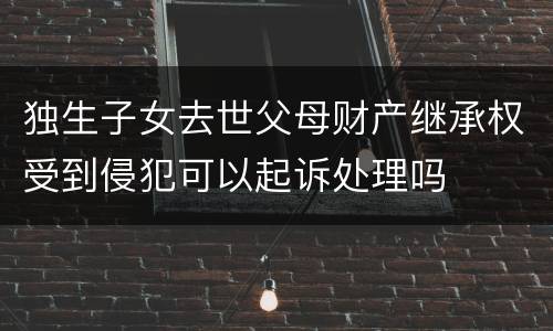 独生子女去世父母财产继承权受到侵犯可以起诉处理吗