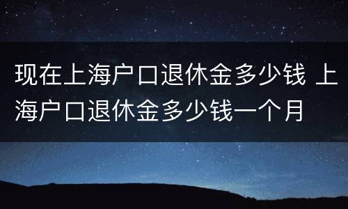 现在上海户口退休金多少钱 上海户口退休金多少钱一个月
