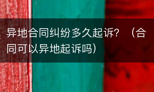异地合同纠纷多久起诉？（合同可以异地起诉吗）