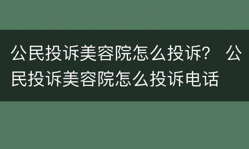 公民投诉美容院怎么投诉？ 公民投诉美容院怎么投诉电话