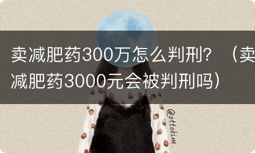 卖减肥药300万怎么判刑？（卖减肥药3000元会被判刑吗）