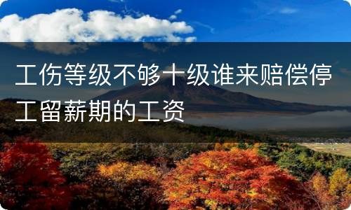 工伤等级不够十级谁来赔偿停工留薪期的工资