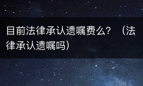 目前法律承认遗嘱费么？（法律承认遗嘱吗）