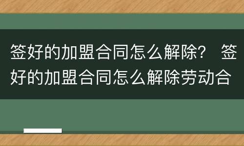 签好的加盟合同怎么解除？ 签好的加盟合同怎么解除劳动合同
