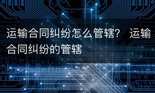 运输合同纠纷怎么管辖？ 运输合同纠纷的管辖