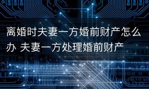 离婚时夫妻一方婚前财产怎么办 夫妻一方处理婚前财产