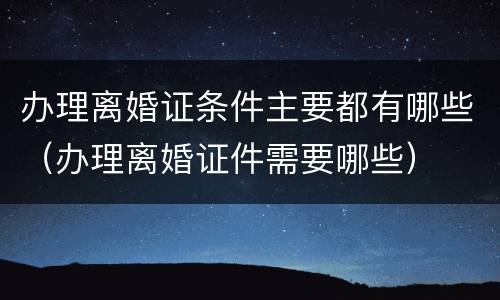 办理离婚证条件主要都有哪些（办理离婚证件需要哪些）