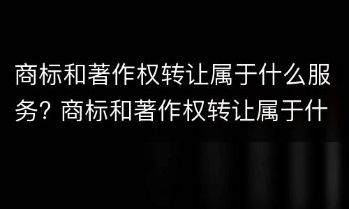 商标和著作权转让属于什么服务? 商标和著作权转让属于什么服务类型