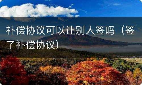 补偿协议可以让别人签吗（签了补偿协议）