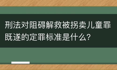 刑法对阻碍解救被拐卖儿童罪既遂的定罪标准是什么？