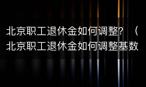 北京职工退休金如何调整？（北京职工退休金如何调整基数）