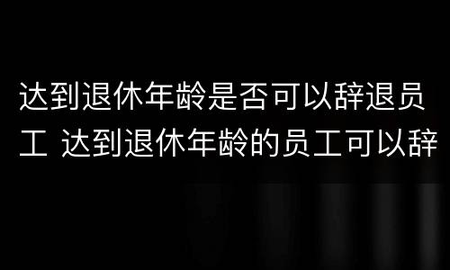 达到退休年龄是否可以辞退员工 达到退休年龄的员工可以辞退吗?