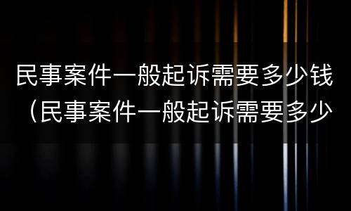 民事案件一般起诉需要多少钱（民事案件一般起诉需要多少钱费用）