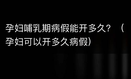 孕妇哺乳期病假能开多久？（孕妇可以开多久病假）