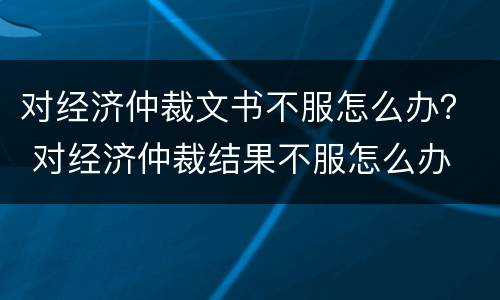 对经济仲裁文书不服怎么办？ 对经济仲裁结果不服怎么办