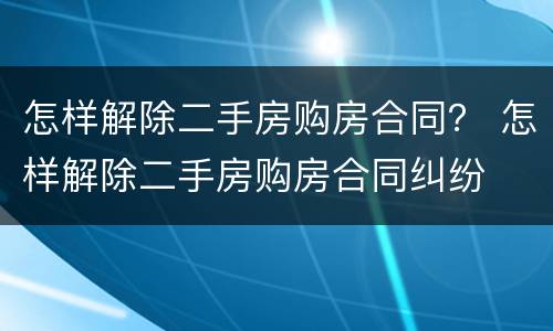 怎样解除二手房购房合同？ 怎样解除二手房购房合同纠纷
