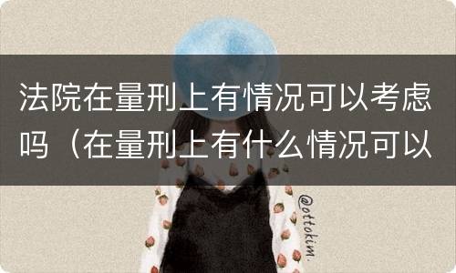 法院在量刑上有情况可以考虑吗（在量刑上有什么情况可以考虑）