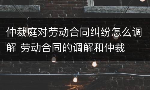 仲裁庭对劳动合同纠纷怎么调解 劳动合同的调解和仲裁