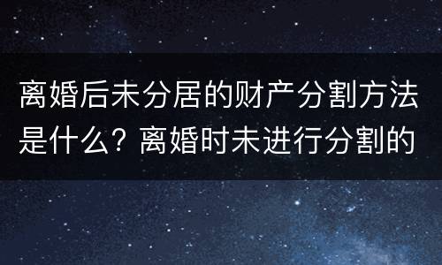 离婚后未分居的财产分割方法是什么? 离婚时未进行分割的财产
