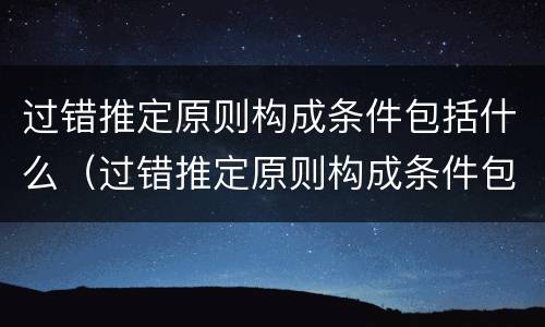 过错推定原则构成条件包括什么（过错推定原则构成条件包括什么内容）