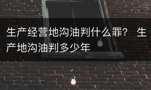 生产经营地沟油判什么罪？ 生产地沟油判多少年