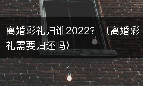 离婚彩礼归谁2022？（离婚彩礼需要归还吗）
