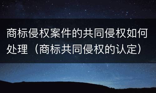商标侵权案件的共同侵权如何处理（商标共同侵权的认定）