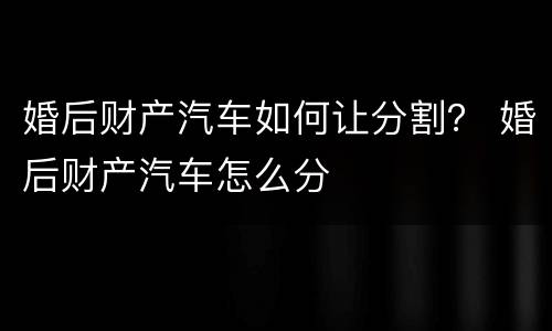 婚后财产汽车如何让分割？ 婚后财产汽车怎么分