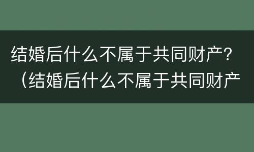 结婚后什么不属于共同财产？（结婚后什么不属于共同财产范围）