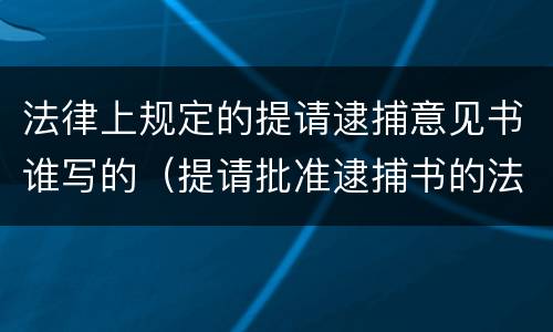 法律上规定的提请逮捕意见书谁写的（提请批准逮捕书的法律依据）