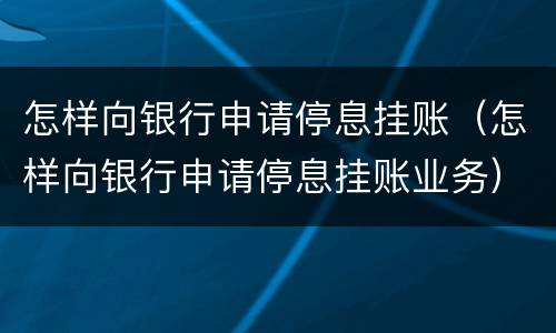 怎样向银行申请停息挂账（怎样向银行申请停息挂账业务）
