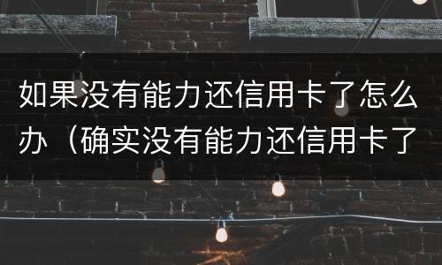 如果没有能力还信用卡了怎么办（确实没有能力还信用卡了银行怎么处理）