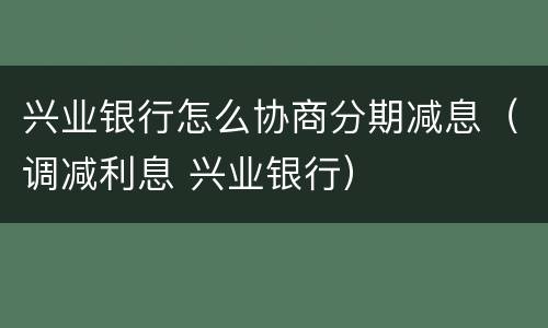 兴业银行怎么协商分期减息（调减利息 兴业银行）
