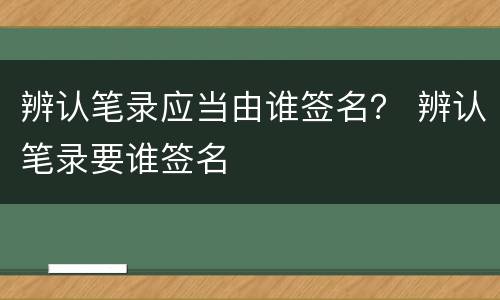 辨认笔录应当由谁签名？ 辨认笔录要谁签名