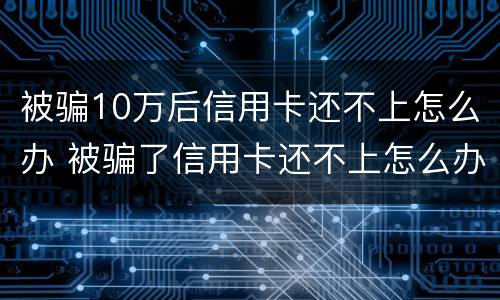 被骗10万后信用卡还不上怎么办 被骗了信用卡还不上怎么办